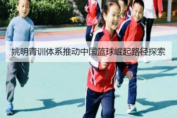 姚明青训体系推动中国篮球崛起路径探索