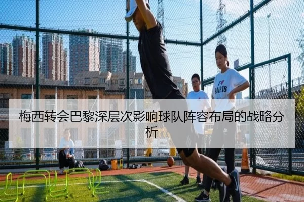 梅西转会巴黎深层次影响球队阵容布局的战略分析