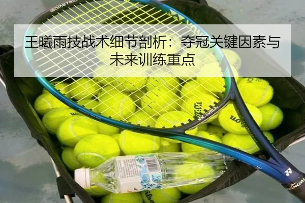 王曦雨技战术细节剖析：夺冠关键因素与未来训练重点