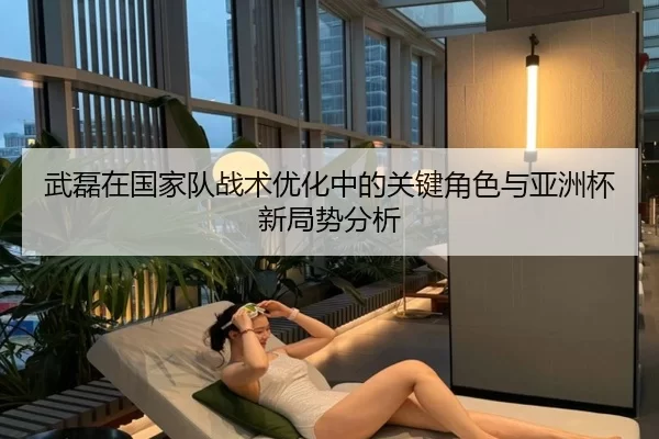 武磊在国家队战术优化中的关键角色与亚洲杯新局势分析